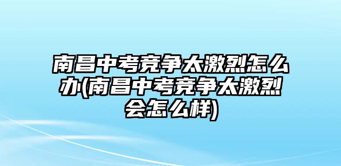 南昌中考競(jìng)爭(zhēng)太激烈怎么辦(南昌中考競(jìng)爭(zhēng)太激烈會(huì)怎么樣)