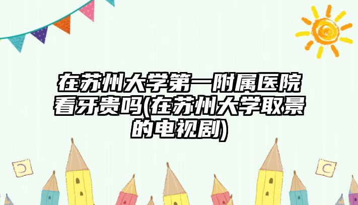 在蘇州大學(xué)第一附屬醫(yī)院看牙貴嗎(在蘇州大學(xué)取景的電視劇)