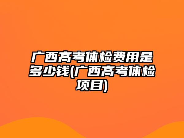 廣西高考體檢費(fèi)用是多少錢(廣西高考體檢項目)