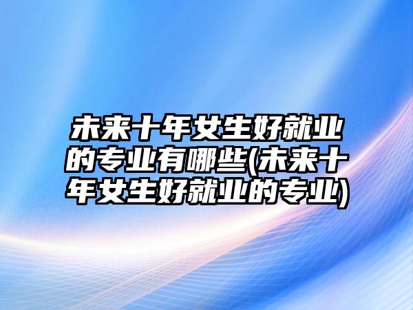 未來(lái)十年女生好就業(yè)的專(zhuān)業(yè)有哪些(未來(lái)十年女生好就業(yè)的專(zhuān)業(yè))