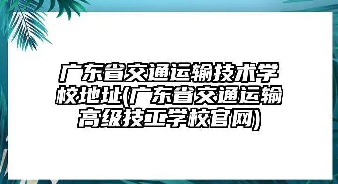 廣東省交通運輸技術學校地址(廣東省交通運輸高級技工學校官網)