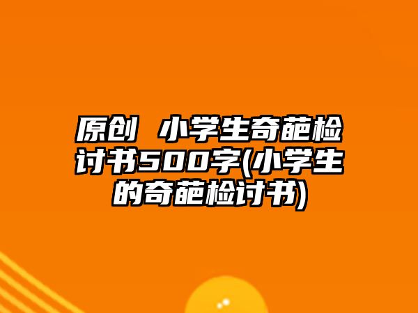 原創(chuàng) 小學(xué)生奇葩檢討書500字(小學(xué)生的奇葩檢討書)