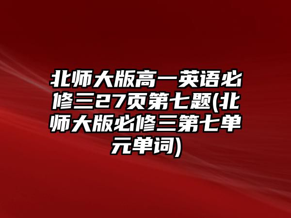 北師大版高一英語必修三27頁(yè)第七題(北師大版必修三第七單元單詞)