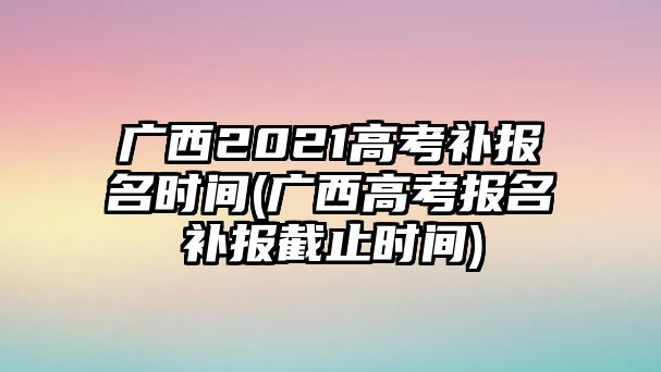 廣西2021高考補報名時間(廣西高考報名補報截止時間)