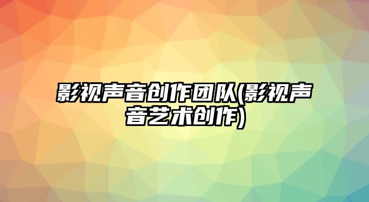 影視聲音創(chuàng)作團(tuán)隊(duì)(影視聲音藝術(shù)創(chuàng)作)