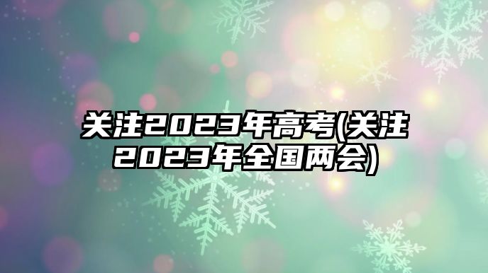 關(guān)注2023年高考(關(guān)注2023年全國兩會)