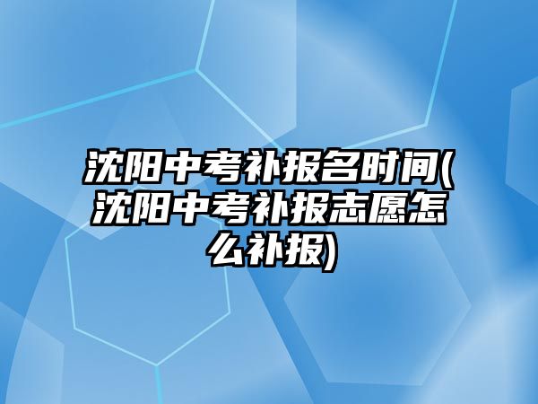 沈陽中考補報名時間(沈陽中考補報志愿怎么補報)