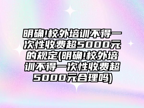 明確!校外培訓不得一次性收費超5000元的規(guī)定(明確!校外培訓不得一次性收費超5000元合理嗎)