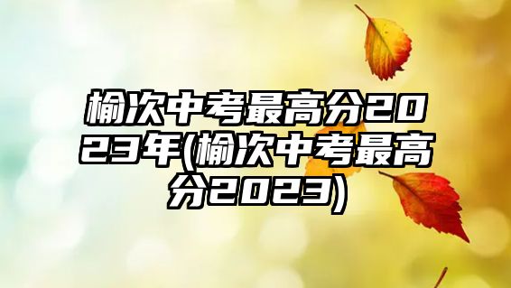 榆次中考最高分2023年(榆次中考最高分2023)