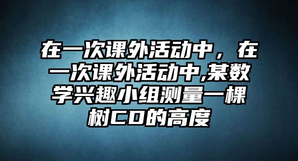 在一次課外活動(dòng)中，在一次課外活動(dòng)中,某數(shù)學(xué)興趣小組測量一棵樹CD的高度