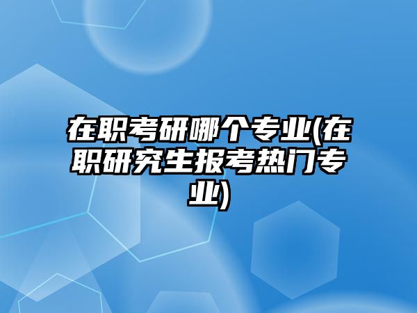 在職考研哪個專業(yè)(在職研究生報(bào)考熱門專業(yè))