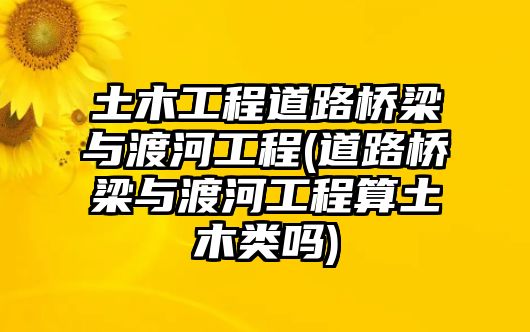 土木工程道路橋梁與渡河工程(道路橋梁與渡河工程算土木類(lèi)嗎)