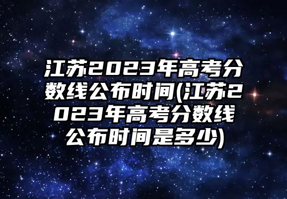 江蘇2023年高考分數(shù)線公布時間(江蘇2023年高考分數(shù)線公布時間是多少)