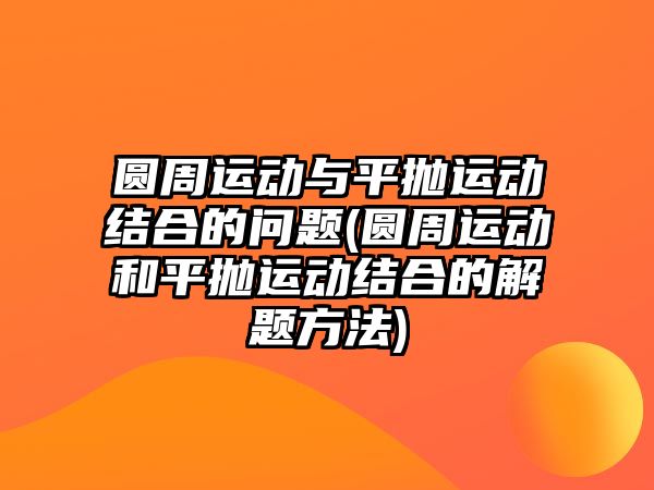 圓周運(yùn)動與平拋運(yùn)動結(jié)合的問題(圓周運(yùn)動和平拋運(yùn)動結(jié)合的解題方法)