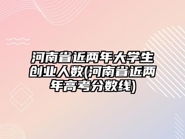 河南省近兩年大學(xué)生創(chuàng)業(yè)人數(shù)(河南省近兩年高考分?jǐn)?shù)線)