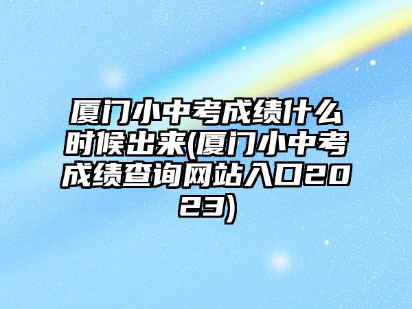 廈門小中考成績什么時候出來(廈門小中考成績查詢網站入口2023)