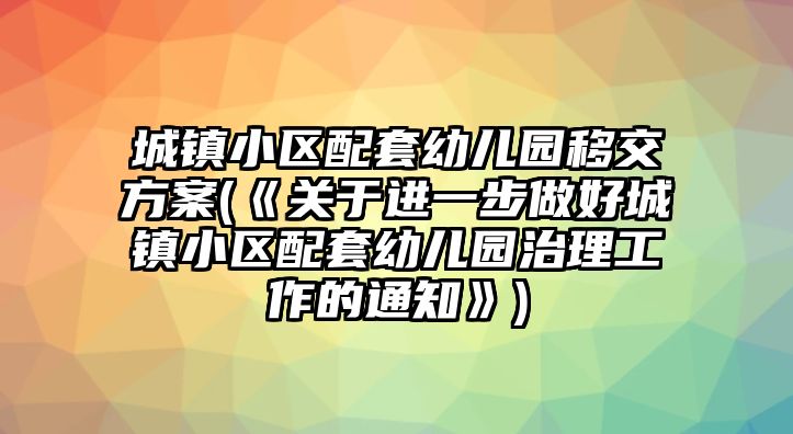 城鎮(zhèn)小區(qū)配套幼兒園移交方案(《關(guān)于進(jìn)一步做好城鎮(zhèn)小區(qū)配套幼兒園治理工作的通知》)