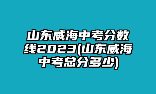 山東威海中考分數(shù)線2023(山東威海中考總分多少)