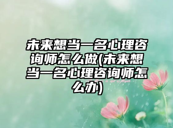 未來想當(dāng)一名心理咨詢師怎么做(未來想當(dāng)一名心理咨詢師怎么辦)