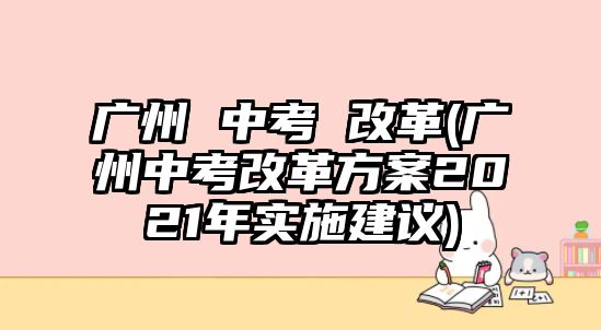 廣州 中考 改革(廣州中考改革方案2021年實施建議)