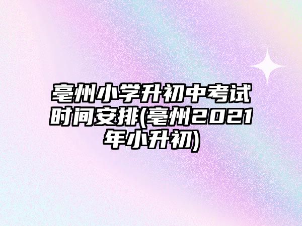 亳州小學(xué)升初中考試時(shí)間安排(亳州2021年小升初)