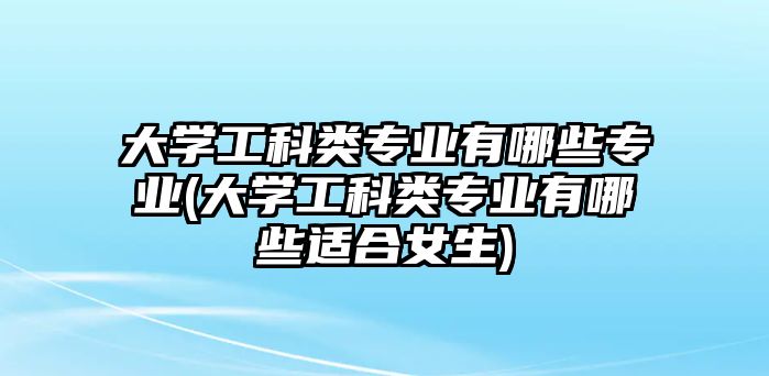 大學(xué)工科類專業(yè)有哪些專業(yè)(大學(xué)工科類專業(yè)有哪些適合女生)