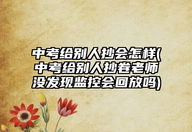 中考給別人抄會(huì)怎樣(中考給別人抄卷老師沒發(fā)現(xiàn)監(jiān)控會(huì)回放嗎)