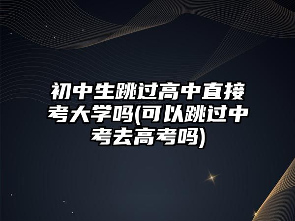 初中生跳過高中直接考大學嗎(可以跳過中考去高考嗎)