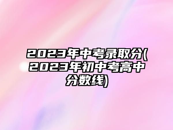 2023年中考錄取分(2023年初中考高中分?jǐn)?shù)線)