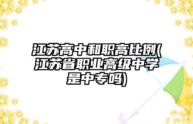 江蘇高中和職高比例(江蘇省職業(yè)高級中學是中專嗎)