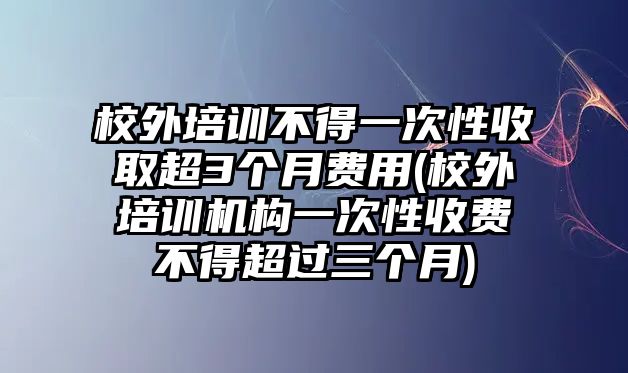 校外培訓(xùn)不得一次性收取超3個(gè)月費(fèi)用(校外培訓(xùn)機(jī)構(gòu)一次性收費(fèi)不得超過(guò)三個(gè)月)