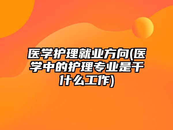 醫(yī)學護理就業(yè)方向(醫(yī)學中的護理專業(yè)是干什么工作)