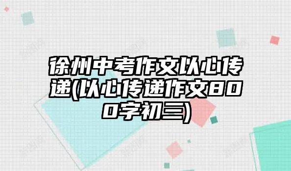 徐州中考作文以心傳遞(以心傳遞作文800字初三)