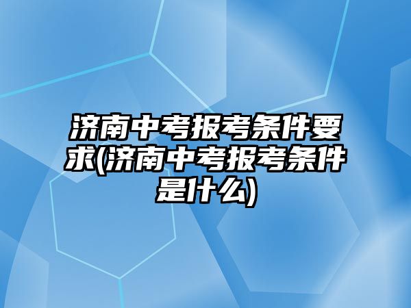 濟南中考報考條件要求(濟南中考報考條件是什么)