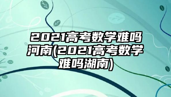 2021高考數(shù)學(xué)難嗎河南(2021高考數(shù)學(xué)難嗎湖南)