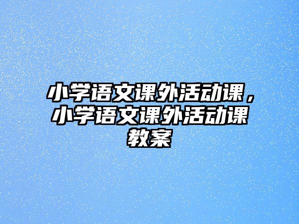 小學(xué)語(yǔ)文課外活動(dòng)課，小學(xué)語(yǔ)文課外活動(dòng)課教案