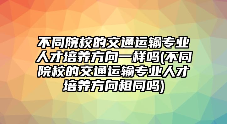 不同院校的交通運輸專業(yè)人才培養(yǎng)方向一樣嗎(不同院校的交通運輸專業(yè)人才培養(yǎng)方向相同嗎)