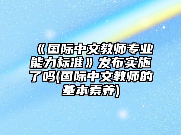 《國際中文教師專業(yè)能力標(biāo)準(zhǔn)》發(fā)布實施了嗎(國際中文教師的基本素養(yǎng))