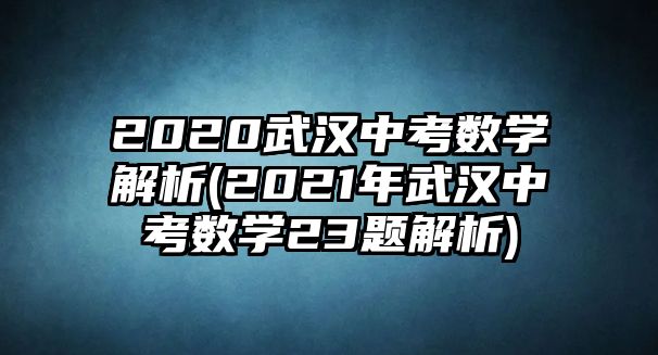 2020武漢中考數(shù)學(xué)解析(2021年武漢中考數(shù)學(xué)23題解析)