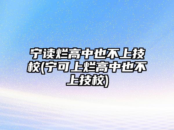 寧讀爛高中也不上技校(寧可上爛高中也不上技校)