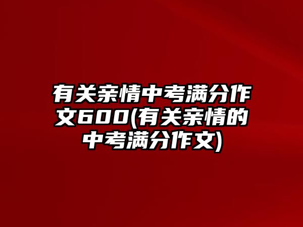 有關(guān)親情中考滿分作文600(有關(guān)親情的中考滿分作文)