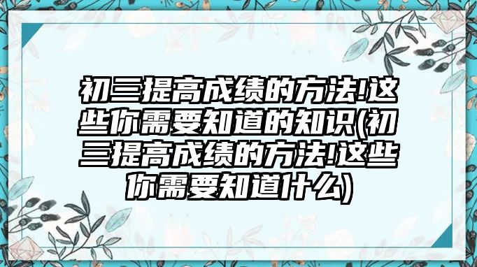 初三提高成績的方法!這些你需要知道的知識(初三提高成績的方法!這些你需要知道什么)