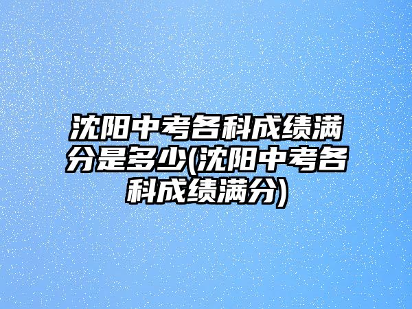 沈陽(yáng)中考各科成績(jī)滿分是多少(沈陽(yáng)中考各科成績(jī)滿分)