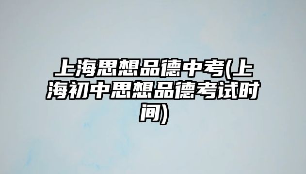 上海思想品德中考(上海初中思想品德考試時(shí)間)