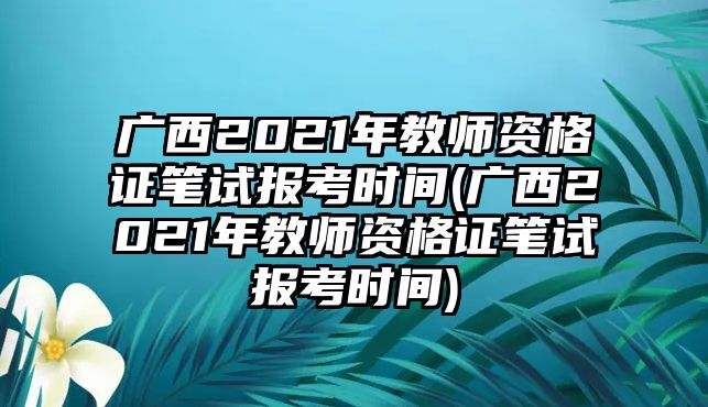 廣西2021年教師資格證筆試報(bào)考時(shí)間(廣西2021年教師資格證筆試報(bào)考時(shí)間)