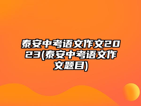 泰安中考語文作文2023(泰安中考語文作文題目)