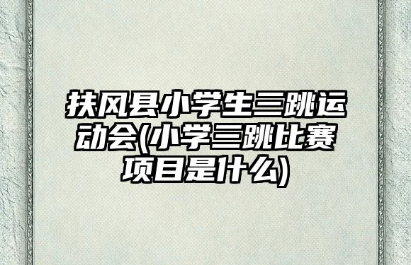 扶風縣小學生三跳運動會(小學三跳比賽項目是什么)