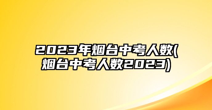 2023年煙臺中考人數(shù)(煙臺中考人數(shù)2023)