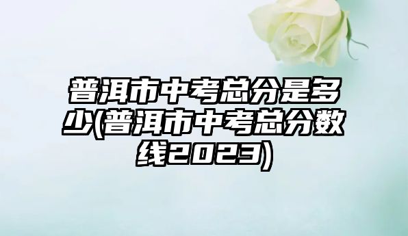 普洱市中考總分是多少(普洱市中考總分數(shù)線2023)