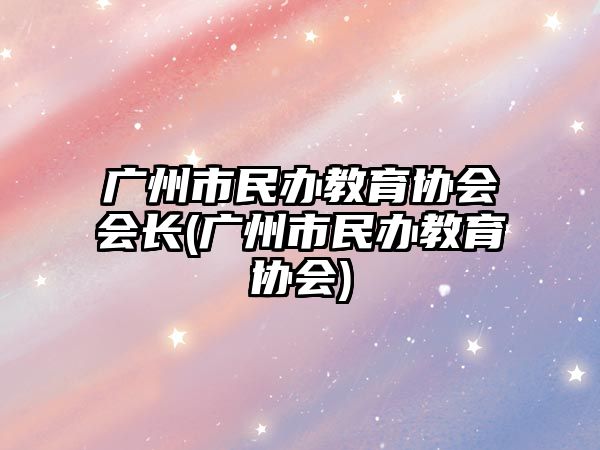 廣州市民辦教育協(xié)會會長(廣州市民辦教育協(xié)會)